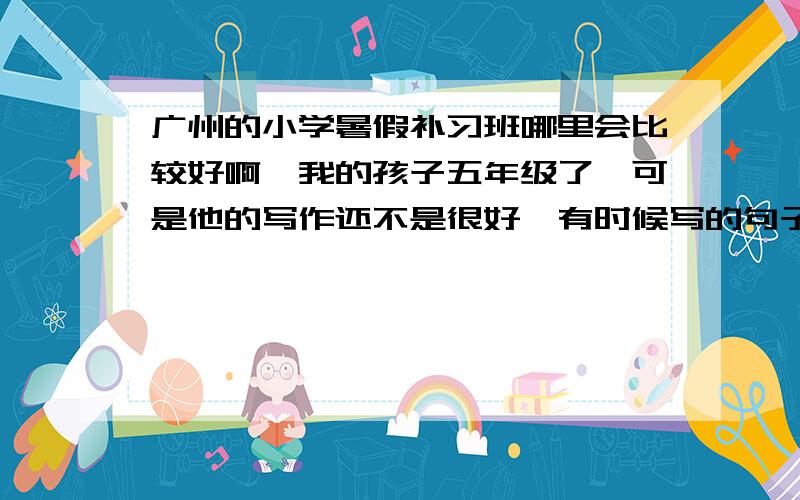 广州的小学暑假补习班哪里会比较好啊,我的孩子五年级了,可是他的写作还不是很好,有时候写的句子都不通顺,我还是比较担心的,想要让他去上一下补习班.