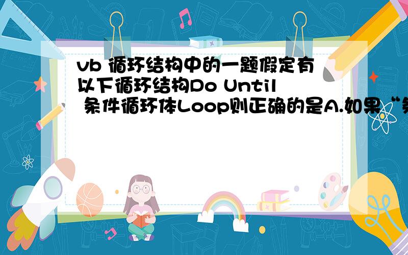 vb 循环结构中的一题假定有以下循环结构Do Until 条件循环体Loop则正确的是A.如果“条件”是一个为0的常数,则一次循环体也不执行B.如果“条件”是一个为0的常数,则至少执行一次循环体但是