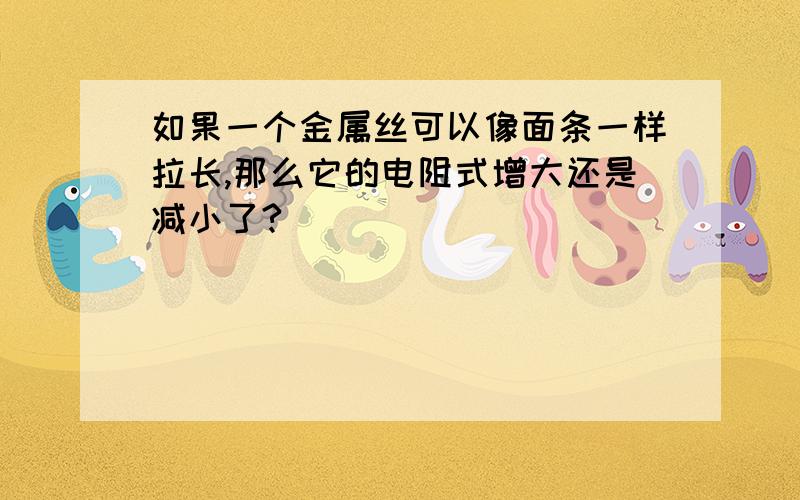 如果一个金属丝可以像面条一样拉长,那么它的电阻式增大还是减小了?