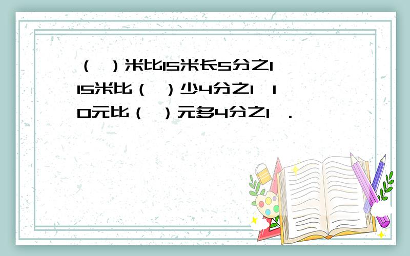 （ ）米比15米长5分之1,15米比（ ）少4分之1,10元比（ ）元多4分之1,.