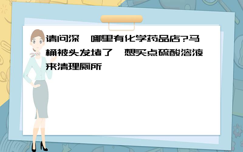 请问深圳哪里有化学药品店?马桶被头发堵了,想买点硫酸溶液来清理厕所