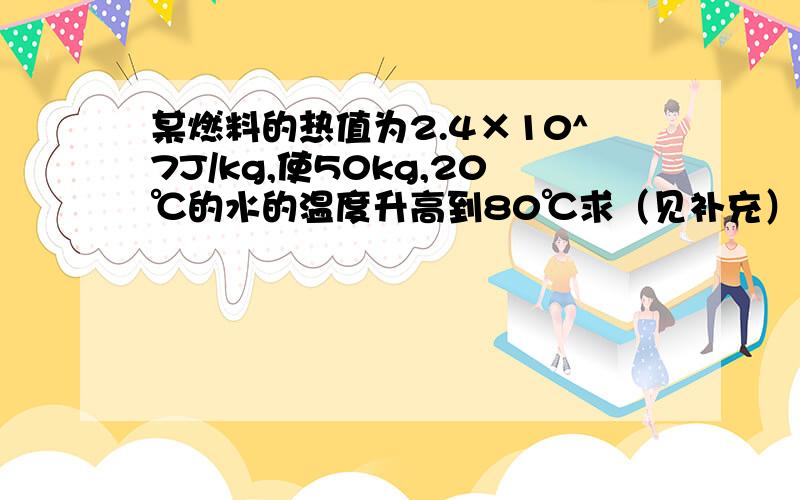 某燃料的热值为2.4×10^7J/kg,使50kg,20℃的水的温度升高到80℃求（见补充）如果该燃料释放的热量有30%被水吸收,需要完全燃烧多少Kg该燃料