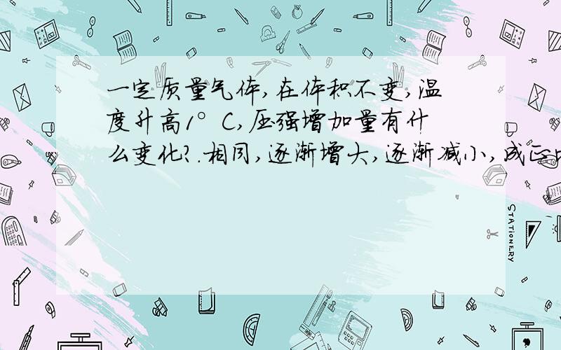 一定质量气体,在体积不变,温度升高1°C,压强增加量有什么变化?.相同,逐渐增大,逐渐减小,成正比增大.    注意是增加量啊~