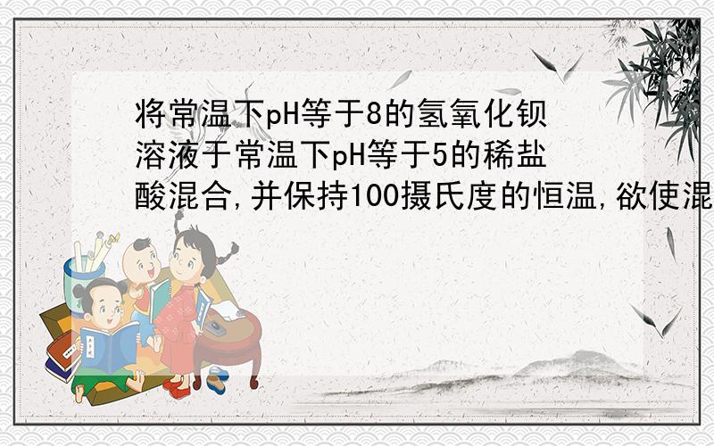 将常温下pH等于8的氢氧化钡溶液于常温下pH等于5的稀盐酸混合,并保持100摄氏度的恒温,欲使混合溶液pH等于7,则氢氧化钡于盐酸的体积比为___