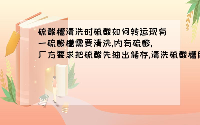 硫酸槽清洗时硫酸如何转运现有一硫酸槽需要清洗,内有硫酸,厂方要求把硫酸先抽出储存,清洗硫酸槽后,再转存进去