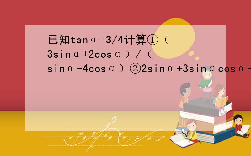 已知tanα=3/4计算①（3sinα+2cosα）/（sinα-4cosα）②2sinα+3sinαcosα-cosα