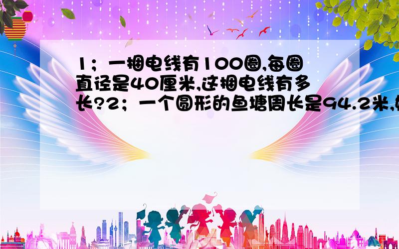 1；一捆电线有100圈,每圈直径是40厘米,这捆电线有多长?2；一个圆形的鱼塘周长是94.2米,她的半径是多少米?3；一张圆桌的桌面直径是1.5米,油漆师傅要在圆桌的边上贴一圈铝合金,尤其师傅至少