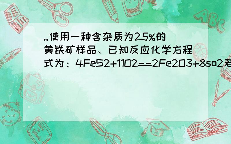 ..使用一种含杂质为25%的黄铁矿样品、已知反应化学方程式为：4FeS2+11O2==2Fe2O3+8so2若取1吨该矿石 可制的的98%的浓硫酸多少吨?