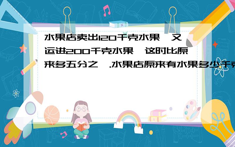 水果店卖出120千克水果,又运进200千克水果,这时比原来多五分之一.水果店原来有水果多少千克现在呢