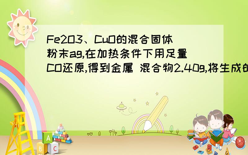 Fe2O3、CuO的混合固体粉末ag,在加热条件下用足量CO还原,得到金属 混合物2.40g,将生成的CO2气体用足量的澄清石灰水吸收后,产生5.00g白色沉淀.a = _________