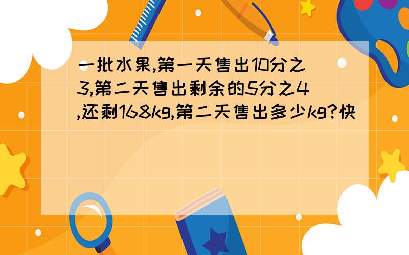 一批水果,第一天售出10分之3,第二天售出剩余的5分之4,还剩168kg,第二天售出多少kg?快