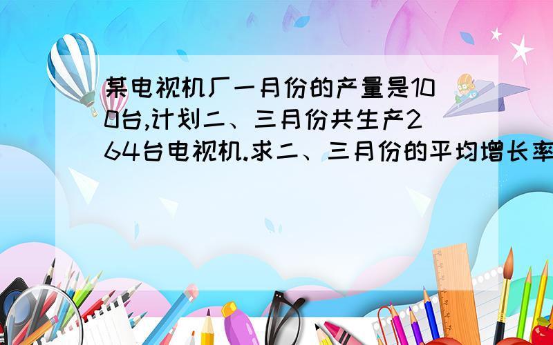 某电视机厂一月份的产量是100台,计划二、三月份共生产264台电视机.求二、三月份的平均增长率?怎么求...某电视机厂一月份的产量是100台,计划二、三月份共生产264台电视机.求二、三月份的