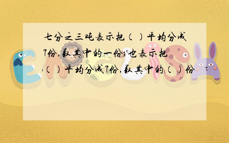 七分之三吨表示把（）平均分成7份,取其中的一份；也表示把（）平均分成7份,取其中的（）份