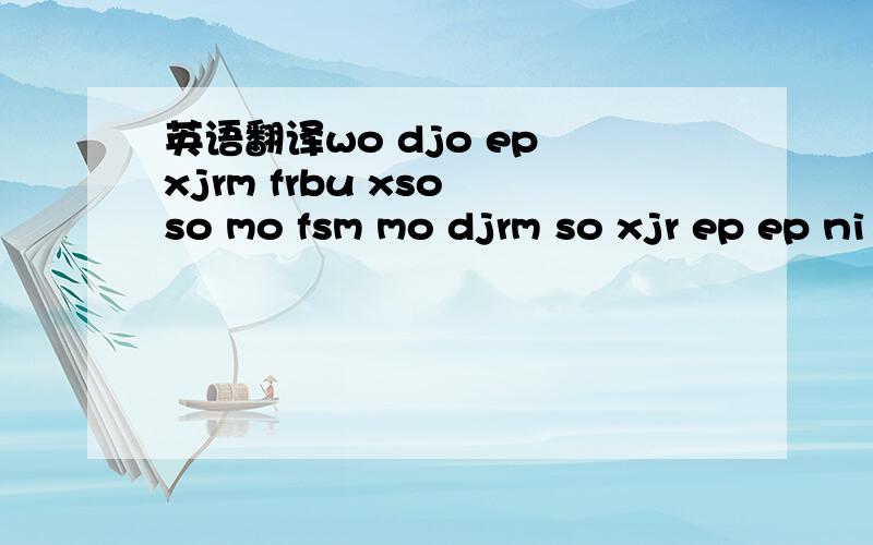 英语翻译wo djo ep xjrm frbu xso so mo fsm mo djrm so xjr ep ep ni cosmh djsmh jso mo ep so fr trm djo ys ,ni djo so ep fio so uo komh ,ro hsm kir ;r ep ,rm ni lr mrmh xso uo wo ;r ko djo ys ni so ep ,rm ep jso djo ni jio fio mo upi hsm kir fr ep