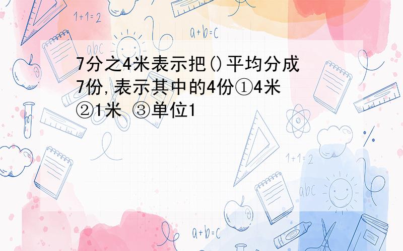 7分之4米表示把()平均分成7份,表示其中的4份①4米 ②1米 ③单位1