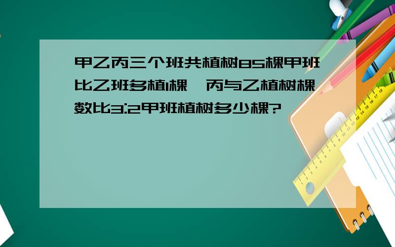 甲乙丙三个班共植树85棵甲班比乙班多植1棵,丙与乙植树棵数比3:2甲班植树多少棵?