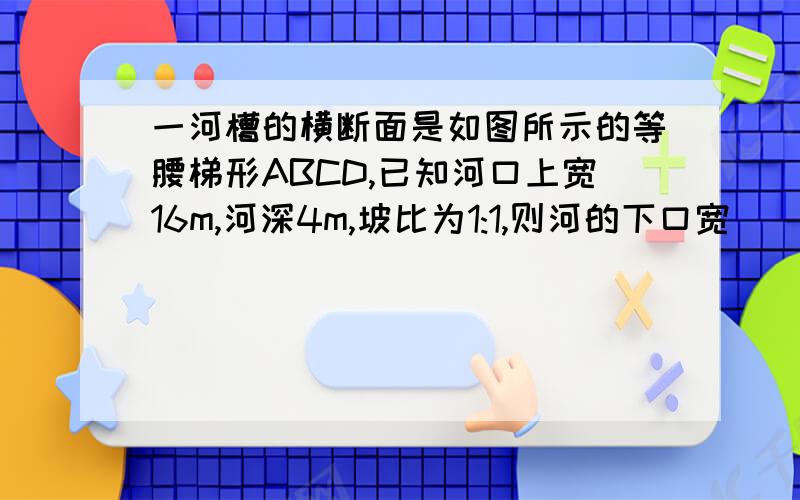 一河槽的横断面是如图所示的等腰梯形ABCD,已知河口上宽16m,河深4m,坡比为1:1,则河的下口宽（ ）米,坡长为（ ）米,河槽的横断面积为（ ）平方米.