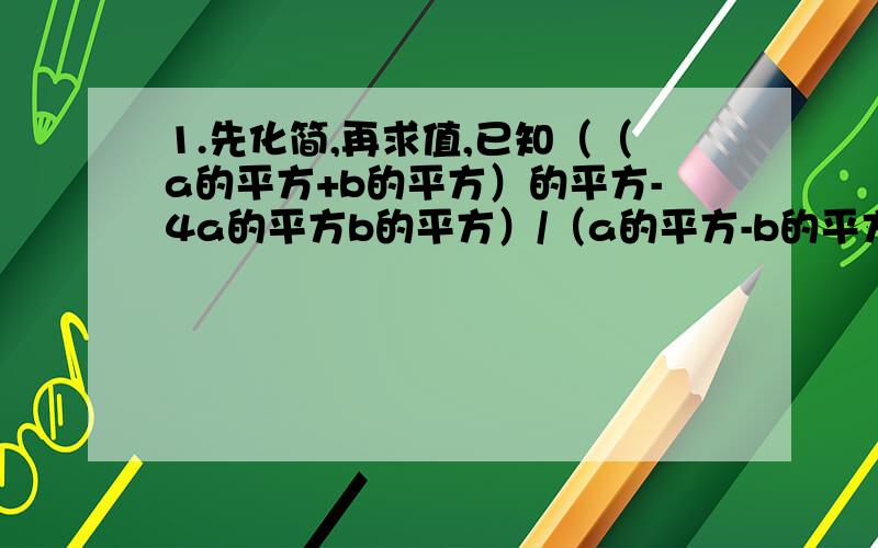 1.先化简,再求值,已知（（a的平方+b的平方）的平方-4a的平方b的平方）/（a的平方-b的平方）,其中a=3,b=1/22.已知实数x,y满足x+y+7的绝对值+（xy-5）的平方=0,求3x的平方y的3次方+3x的3次方y的平方的