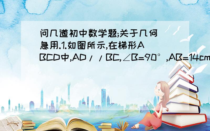 问几道初中数学题;关于几何 急用.1.如图所示,在梯形ABCD中,AD//BC,∠B=90°,AB=14cm,AD=18cm,BC=21cm,点P从点A开始沿AD边向点D以1cm/m的速度移动,点Q从点C开始沿BC边向点B以2cm/s的速度移动,如果P、Q分别以