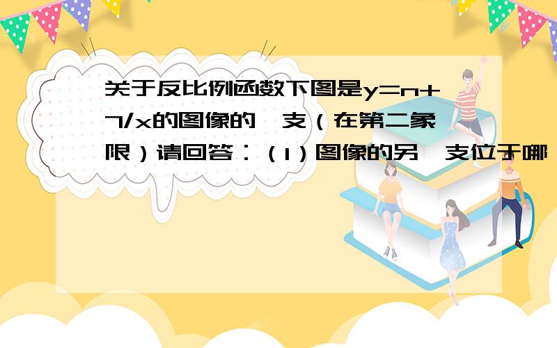 关于反比例函数下图是y=n+7/x的图像的一支（在第二象限）请回答：（1）图像的另一支位于哪一象限?常数n的取值范围是什么?（2）在这个图像的某一支上任取点A（a,b）和B（a1,b1）如果a＜a1,