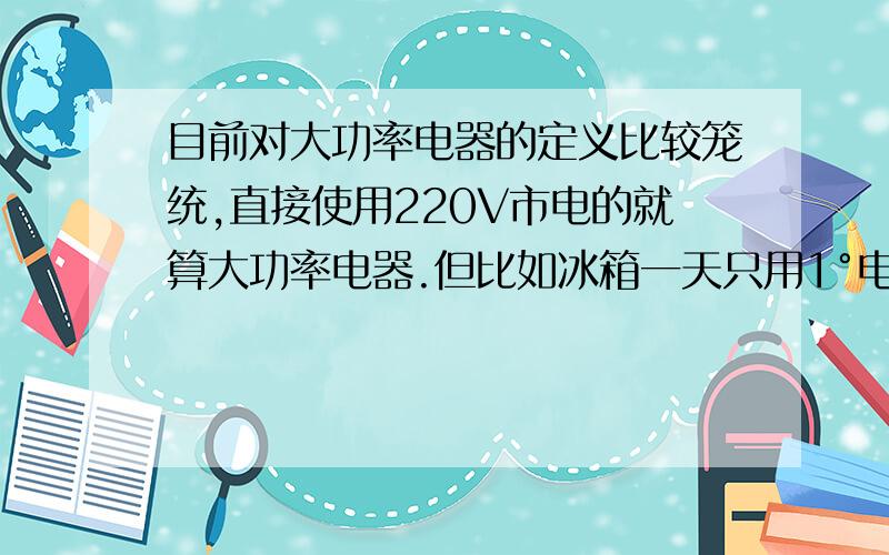 目前对大功率电器的定义比较笼统,直接使用220V市电的就算大功率电器.但比如冰箱一天只用1°电,比电脑用了还少这也能算是大功率?目前一般默认多少W以上才是真正的大功率电器?