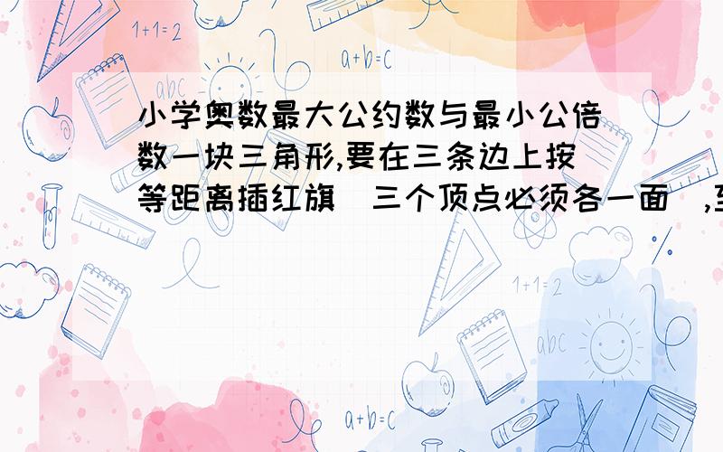 小学奥数最大公约数与最小公倍数一块三角形,要在三条边上按等距离插红旗（三个顶点必须各一面）,至少需要多少面红旗?马小虎计算甲乙两个两位数的乘积,他第一次把甲数的个位数字看错