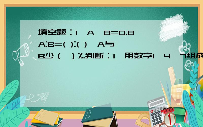 填空题：1、A÷B=0.8,A:B=( ):( ),A与B少（ ）%.判断：1、用数字1,4,7组成的所有三位数一定都是3的倍数.（ ）2、长方形、正方形和圆柱的体积都等于底面积乘高.（ ）3、一个圆的半径与它的周长一