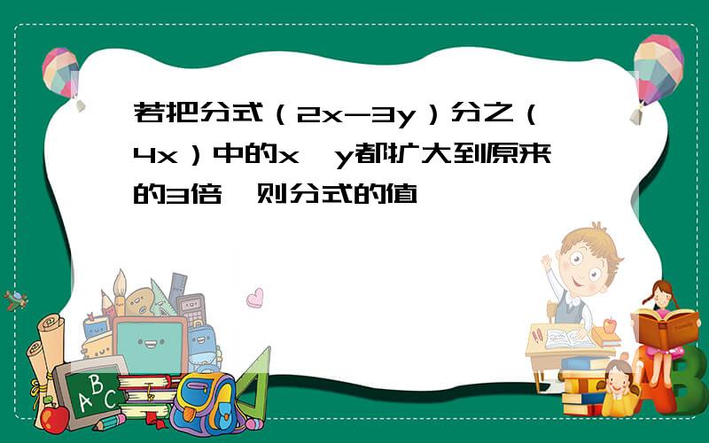 若把分式（2x-3y）分之（4x）中的x,y都扩大到原来的3倍,则分式的值