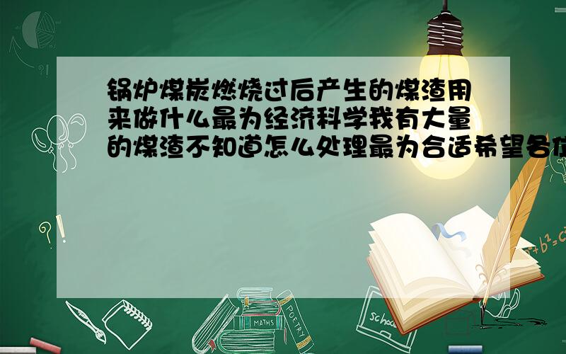 锅炉煤炭燃烧过后产生的煤渣用来做什么最为经济科学我有大量的煤渣不知道怎么处理最为合适希望各位朋友能个合理的科学经济建议