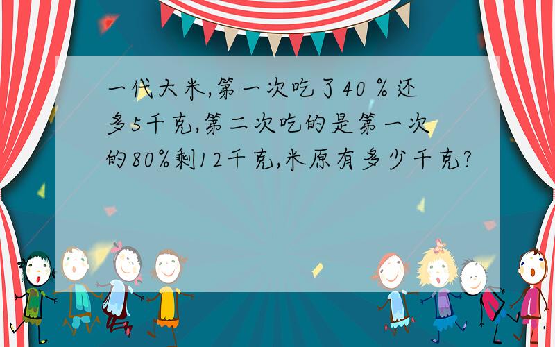 一代大米,第一次吃了40％还多5千克,第二次吃的是第一次的80%剩12千克,米原有多少千克?