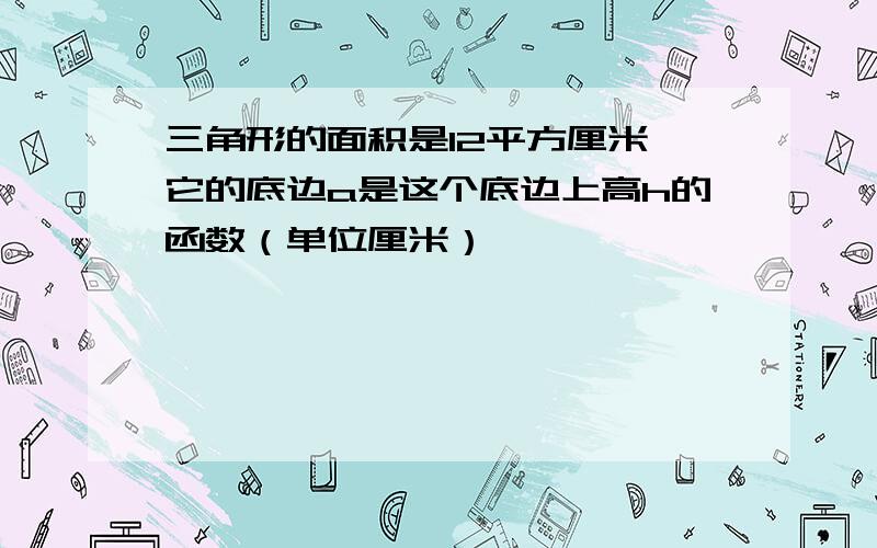 三角形的面积是12平方厘米,它的底边a是这个底边上高h的函数（单位厘米）