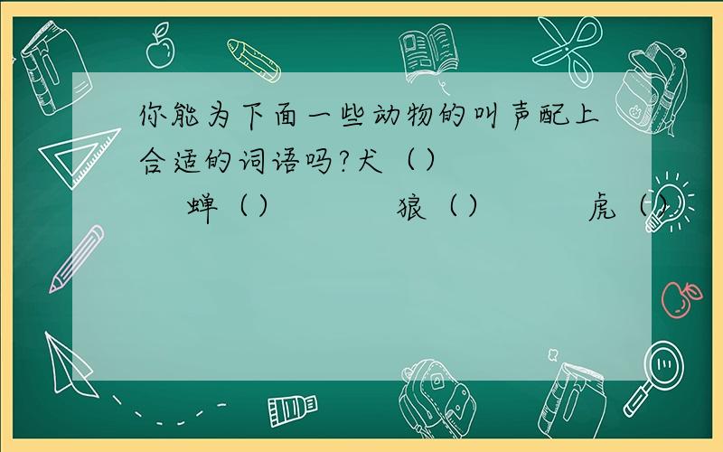 你能为下面一些动物的叫声配上合适的词语吗?犬（）         蝉（）           狼（）         虎（）      狮 ()            猿（）           猫（）         鹊（）