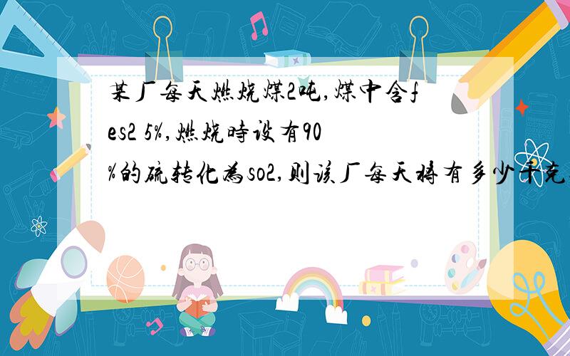 某厂每天燃烧煤2吨,煤中含fes2 5%,燃烧时设有90%的硫转化为so2,则该厂每天将有多少千克so2排放到大气中如这些so2全部用20%的naoh溶液来吸收,要用掉naoh溶液多少千克