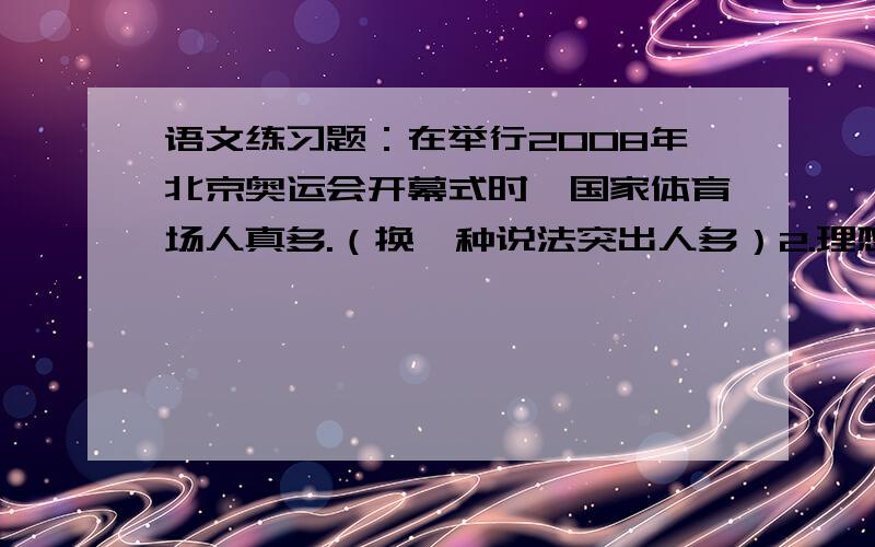 语文练习题：在举行2008年北京奥运会开幕式时,国家体育场人真多.（换一种说法突出人多）2.理想是打开智慧之门的钥匙；理想是通往成功道路的铺路石；理想是指引我们前进的方向.（体会