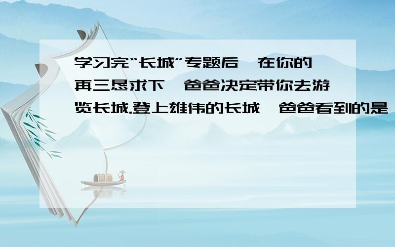 学习完“长城”专题后,在你的再三恳求下,爸爸决定带你去游览长城.登上雄伟的长城,爸爸看到的是一块块城砖,而你看到的则是一首首诗,是一个个动人的传说,是一篇篇不朽的赞歌.请你为爸