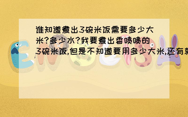 谁知道煮出3碗米饭需要多少大米?多少水?我要煮出香喷喷的3碗米饭,但是不知道要用多少大米,还有就是要加入多少水?再给出米与水的比例.水多于米吗?我明天试试