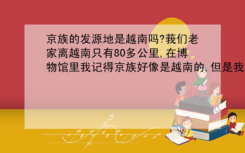 京族的发源地是越南吗?莪们老家离越南只有80多公里,在博物馆里我记得京族好像是越南的,但是我不确定,请问京族开始是不是越南的,后来怎么传到中国的?