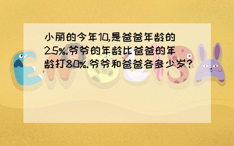 小丽的今年10,是爸爸年龄的25%.爷爷的年龄比爸爸的年龄打80%.爷爷和爸爸各多少岁?