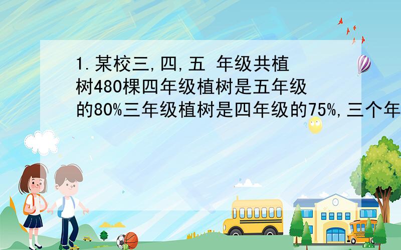 1.某校三,四,五 年级共植树480棵四年级植树是五年级的80%三年级植树是四年级的75%,三个年级各植树多少2.运输队要运一批货已经运走的剩下的比是1:4如果再运走4吨 运走和剩下的比为3:7.这批