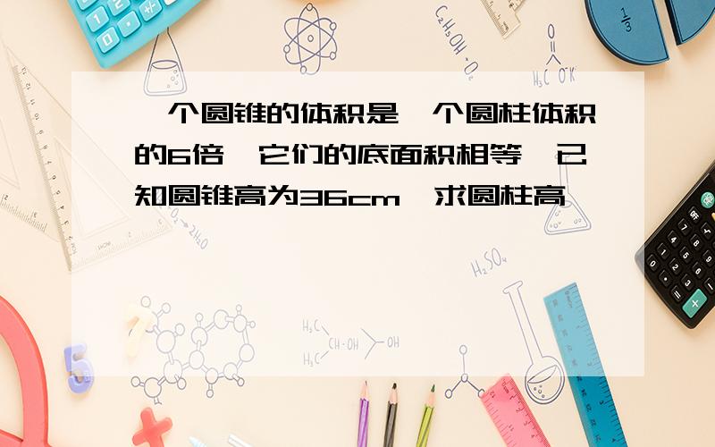 一个圆锥的体积是一个圆柱体积的6倍,它们的底面积相等,已知圆锥高为36cm,求圆柱高