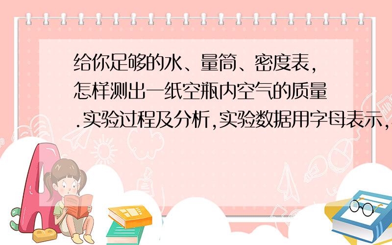 给你足够的水、量筒、密度表,怎样测出一纸空瓶内空气的质量.实验过程及分析,实验数据用字母表示,写出瓶半小时内求回答,会提高悬赏分的~