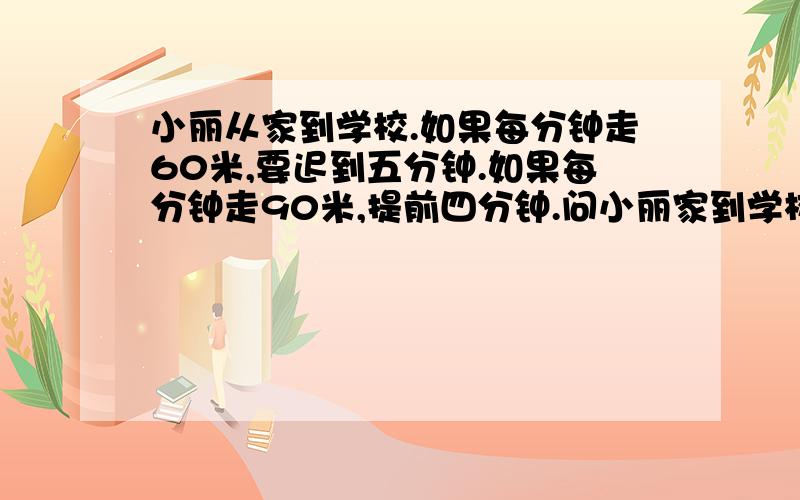 小丽从家到学校.如果每分钟走60米,要迟到五分钟.如果每分钟走90米,提前四分钟.问小丽家到学校要走多少米?