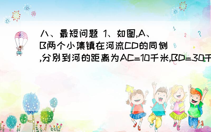 八、最短问题 1、如图,A、B两个小集镇在河流CD的同侧,分别到河的距离为AC=10千米,BD=30千米,且CD=30千八、最短问题1、如图,A、B两个小集镇在河流CD的同侧,分别到河的距离为AC=10千米,BD=30千米,