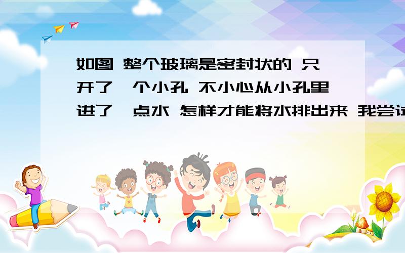 如图 整个玻璃是密封状的 只开了一个小孔 不小心从小孔里进了一点水 怎样才能将水排出来 我尝试了吮如图 整个玻璃是密封状的 只开了一个小孔 不小心从小孔里进了一点水 怎样才能将水