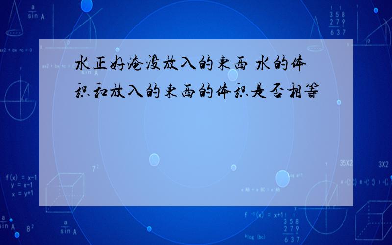 水正好淹没放入的东西 水的体积和放入的东西的体积是否相等