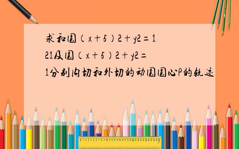 求和圆（x+5）2+y2=121及圆（x+5）2+y2=1分别内切和外切的动圆圆心P的轨迹