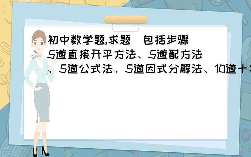 初中数学题,求题（包括步骤）5道直接开平方法、5道配方法、5道公式法、5道因式分解法、10道十字相乘法.求题目.求步骤