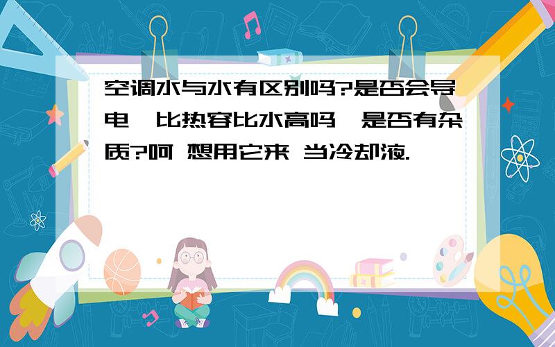 空调水与水有区别吗?是否会导电,比热容比水高吗,是否有杂质?呵 想用它来 当冷却液.