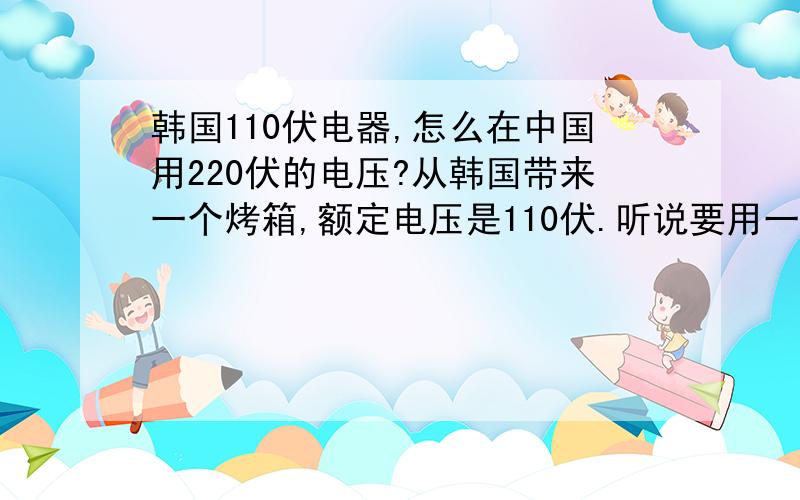 韩国110伏电器,怎么在中国用220伏的电压?从韩国带来一个烤箱,额定电压是110伏.听说要用一个什么转换头?那是什么东西,在什么地方能买到?我是沈阳的.中国家庭用电是50赫兹,韩国的貌似是60赫