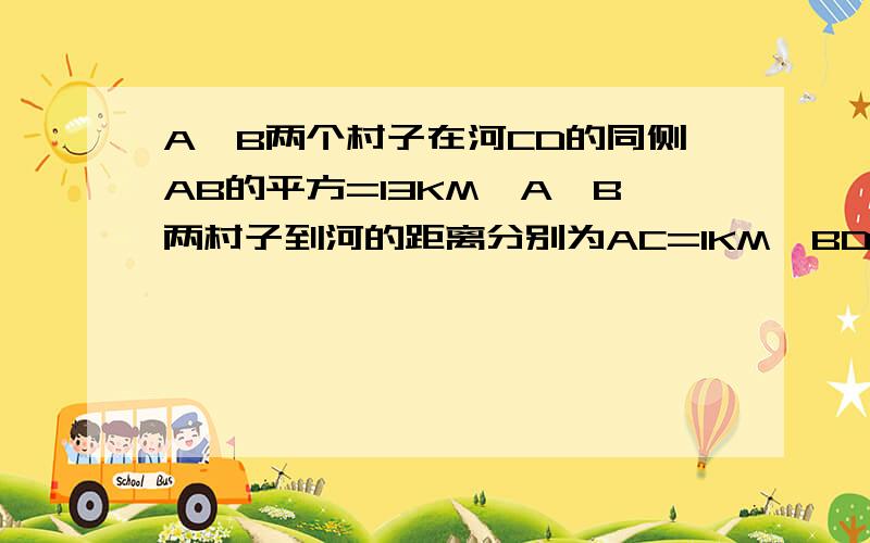 A、B两个村子在河CD的同侧AB的平方=13KM,A、B两村子到河的距离分别为AC=1KM,BD=3KM..现在要在河边CD上建一水厂.向A、B村输送自来水.铺设水管的工程费为每千米3000元.请你在CD上选择水厂的位置O.